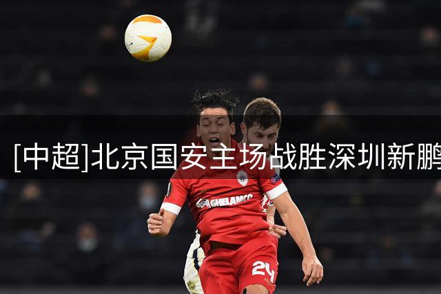 [中超]北京国安主场战胜深圳新鹏城